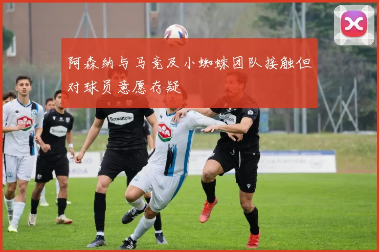 阿森纳与马竞及小蜘蛛团队接触但对球员意愿存疑